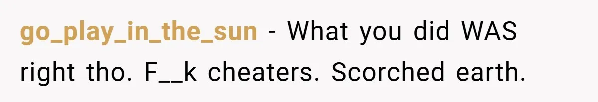 go_play_in_the_sun − What you did WAS right tho. F__k cheaters. Scorched earth.