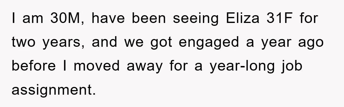 I am 30M, have been seeing Eliza 31F for two years, and we got engaged a year ago before I moved away for a year-long job assignment.