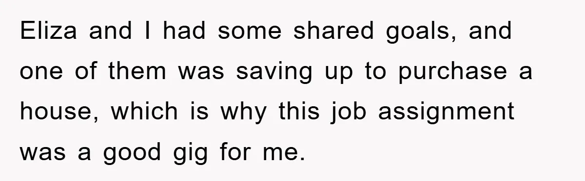 Eliza and I had some shared goals, and one of them was saving up to purchase a house, which is why this job assignment was a good gig for me.