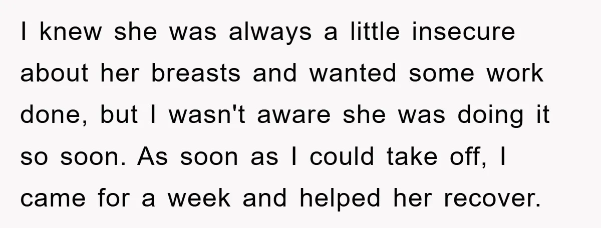 I knew she was always a little insecure about her breasts and wanted some work done, but I wasn't aware she was doing it so soon. As soon as I...