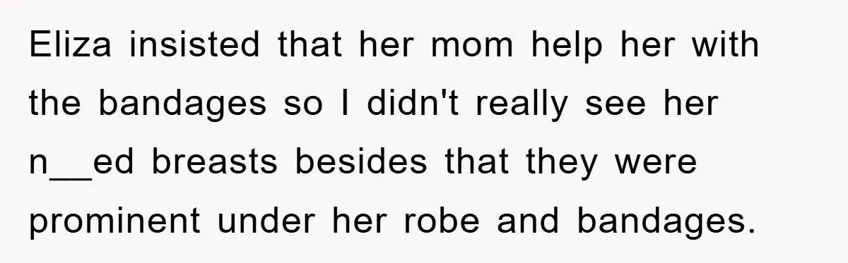 Eliza insisted that her mom help her with the bandages so I didn't really see her n__ed breasts besides that they were prominent under her robe and bandages.