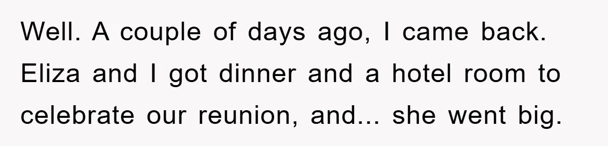 Well. A couple of days ago, I came back. Eliza and I got dinner and a hotel room to celebrate our reunion, and... she went big.