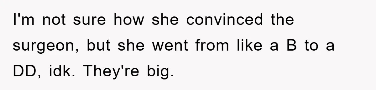 I'm not sure how she convinced the surgeon, but she went from like a B to a DD, idk. They're big.