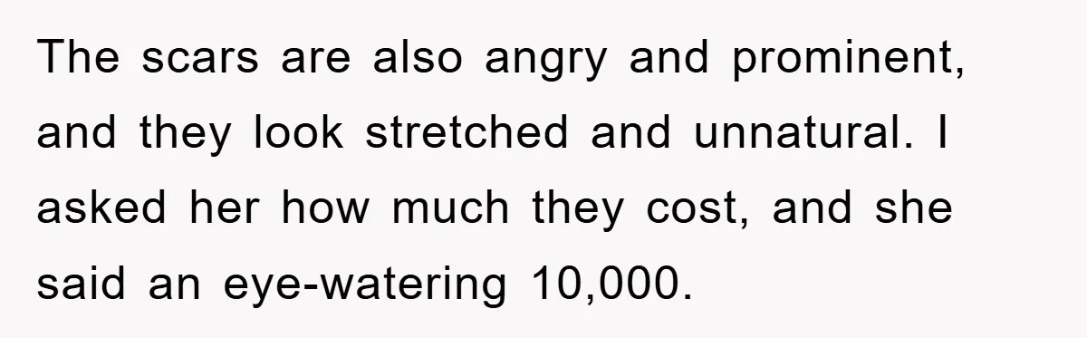 The scars are also angry and prominent, and they look stretched and unnatural. I asked her how much they cost, and she said an eye-watering 10,000.