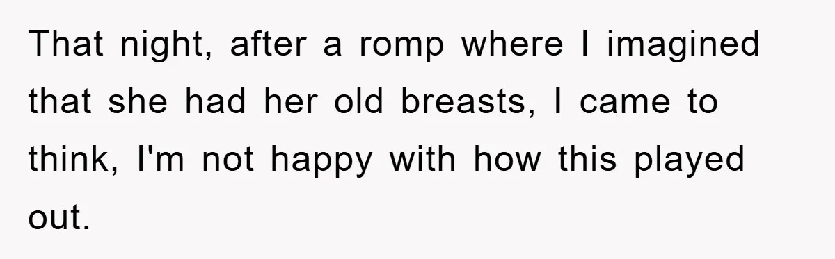 That night, after a romp where I imagined that she had her old breasts, I came to think, I'm not happy with how this played out.
