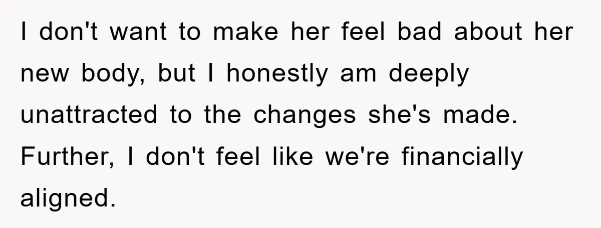 I don't want to make her feel bad about her new body, but I honestly am deeply unattracted to the changes she's made. Further, I don't feel like we're financially...