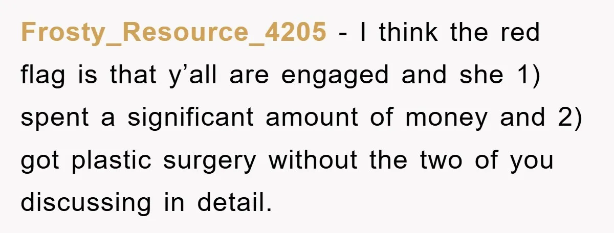 Frosty_Resource_4205 − I think the red flag is that y’all are engaged and she 1) spent a significant amount of money and 2) got plastic surgery without the two of...