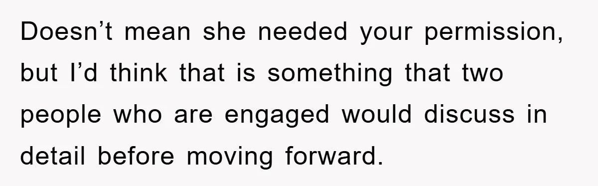 Doesn’t mean she needed your permission, but I’d think that is something that two people who are engaged would discuss in detail before moving forward.