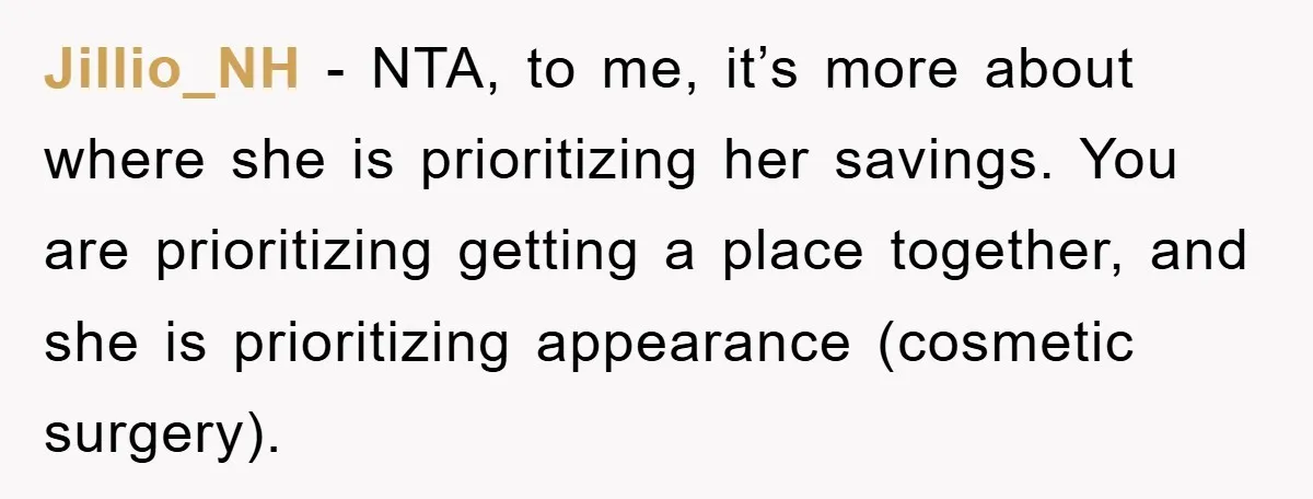 Jillio_NH − NTA, to me, it’s more about where she is prioritizing her savings. You are prioritizing getting a place together, and she is prioritizing appearance (cosmetic surgery).