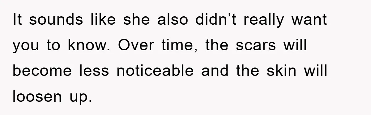 It sounds like she also didn’t really want you to know. Over time, the scars will become less noticeable and the skin will loosen up.