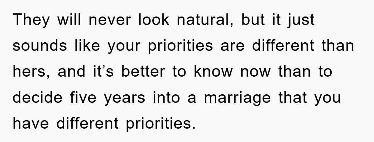 They will never look natural, but it just sounds like your priorities are different than hers, and it’s better to know now than to decide five years into a marriage...