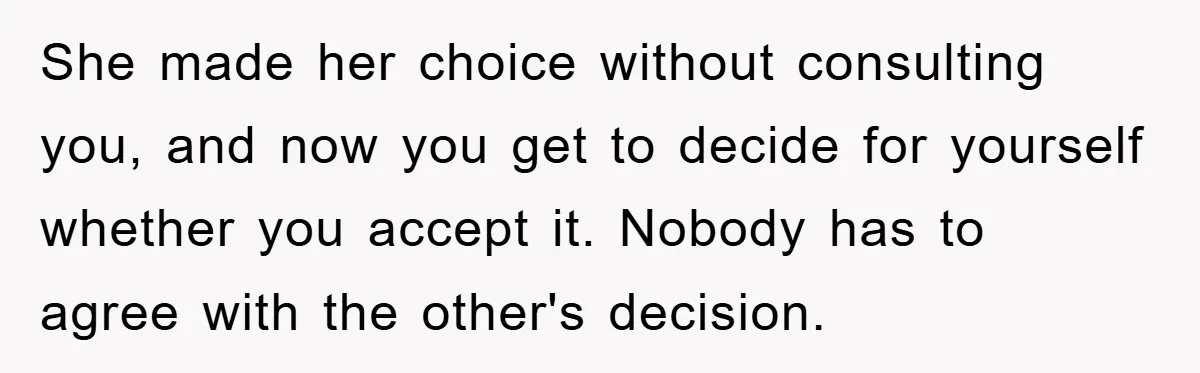 She made her choice without consulting you, and now you get to decide for yourself whether you accept it. Nobody has to agree with the other's decision.