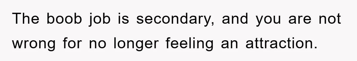 The boob job is secondary, and you are not wrong for no longer feeling an attraction.