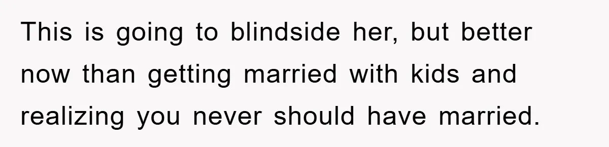This is going to blindside her, but better now than getting married with kids and realizing you never should have married.