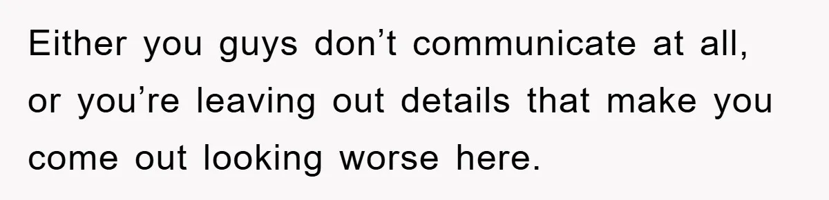 Either you guys don’t communicate at all, or you’re leaving out details that make you come out looking worse here.