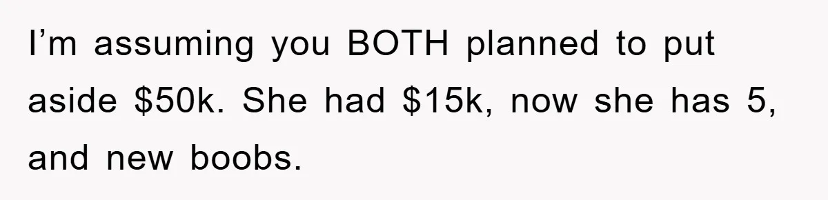 I’m assuming you BOTH planned to put aside $50k. She had $15k, now she has 5, and new boobs.