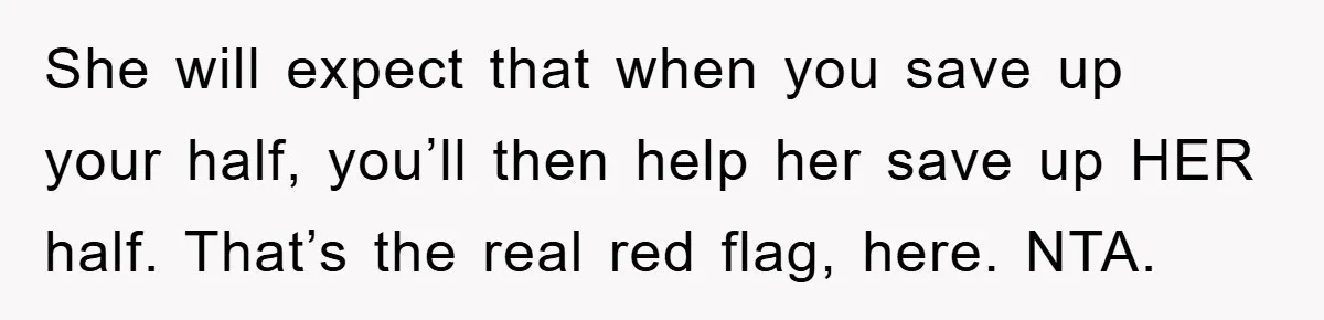She will expect that when you save up your half, you’ll then help her save up HER half. That’s the real red flag, here. NTA.