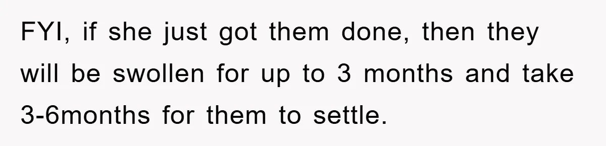 FYI, if she just got them done, then they will be swollen for up to 3 months and take 3-6months for them to settle.