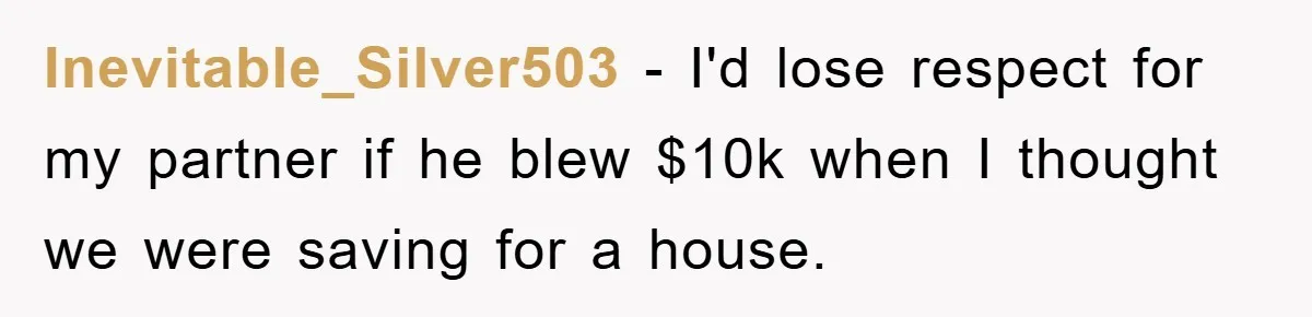 Inevitable_Silver503 − I'd lose respect for my partner if he blew $10k when I thought we were saving for a house.