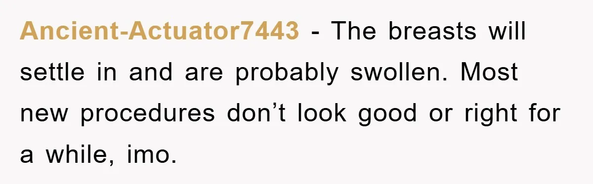 Ancient-Actuator7443 − The breasts will settle in and are probably swollen. Most new procedures don’t look good or right for a while, imo.