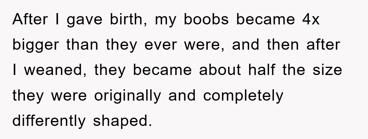 After I gave birth, my boobs became 4x bigger than they ever were, and then after I weaned, they became about half the size they were originally and completely differently...