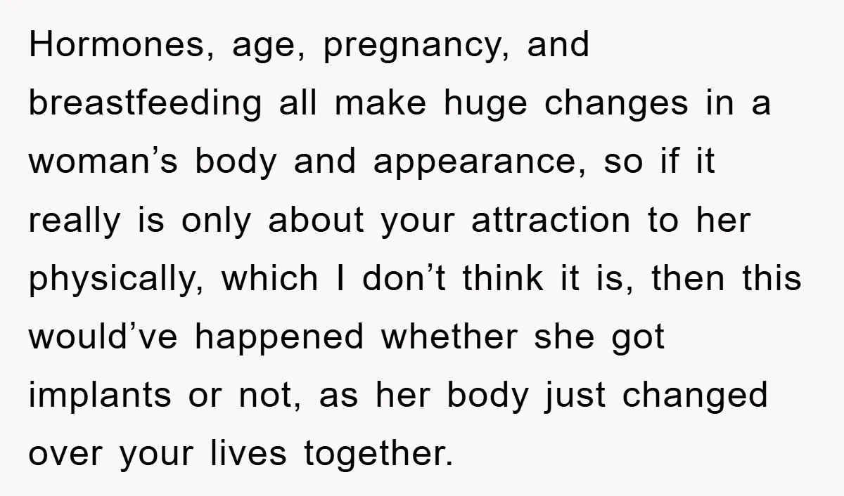 Hormones, age, pregnancy, and breastfeeding all make huge changes in a woman’s body and appearance, so if it really is only about your attraction to her physically, which I don’t...