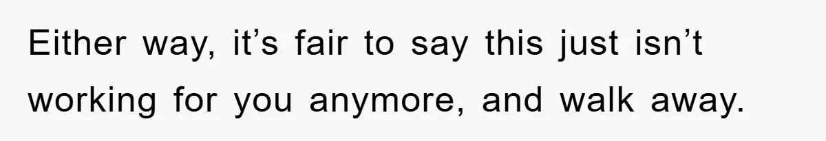 Either way, it’s fair to say this just isn’t working for you anymore, and walk away.