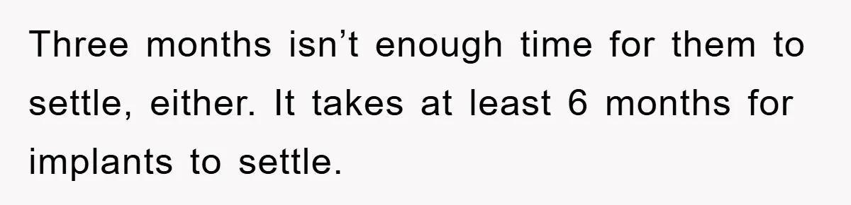 Three months isn’t enough time for them to settle, either. It takes at least 6 months for implants to settle.