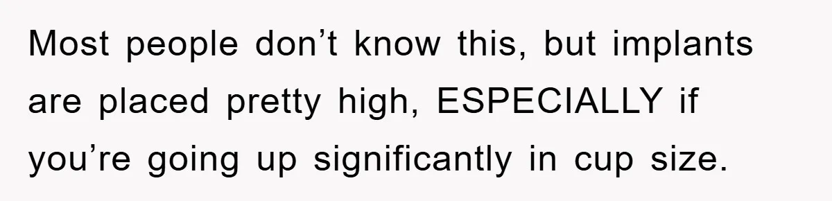 Most people don’t know this, but implants are placed pretty high, ESPECIALLY if you’re going up significantly in cup size.