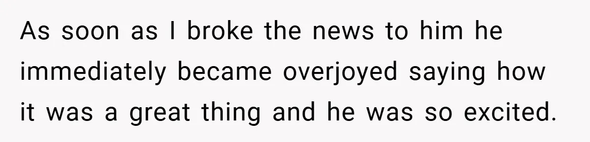 As soon as I broke the news to him he immediately became overjoyed saying how it was a great thing and he was so excited.