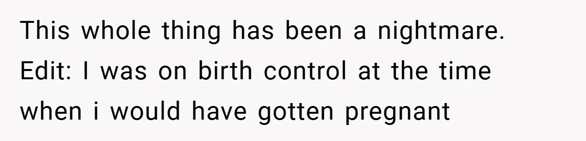 This whole thing has been a nightmare. Edit: I was on birth control at the time when i would have gotten pregnant