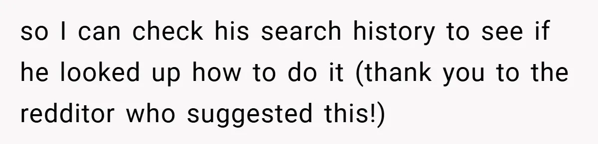 so I can check his search history to see if he looked up how to do it (thank you to the redditor who suggested this!)