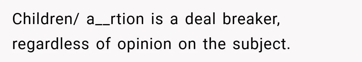 Children/ a__rtion is a deal breaker, regardless of opinion on the subject.