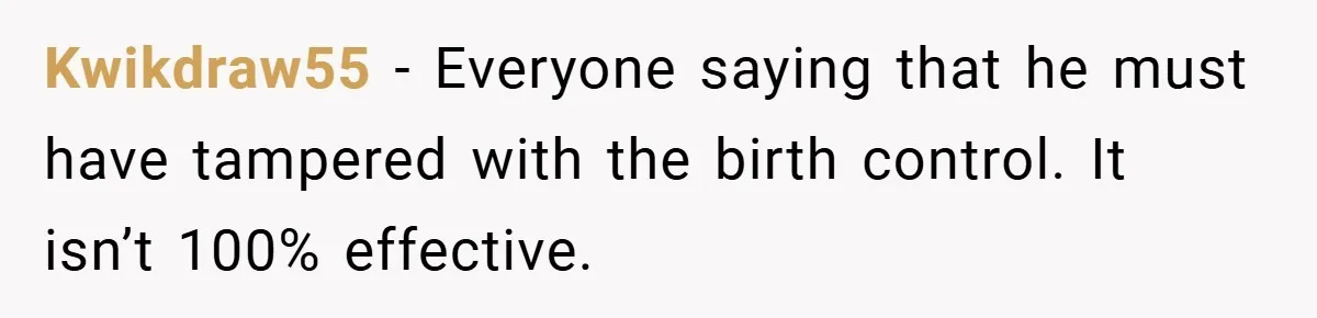 Kwikdraw55 − Everyone saying that he must have tampered with the birth control. It isn’t 100% effective.