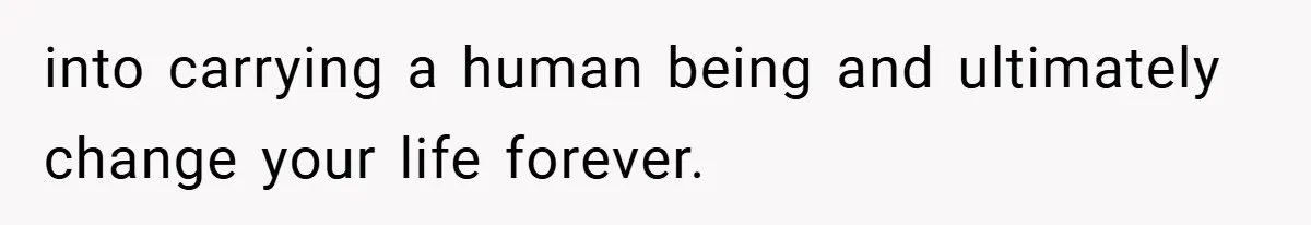 into carrying a human being and ultimately change your life forever.