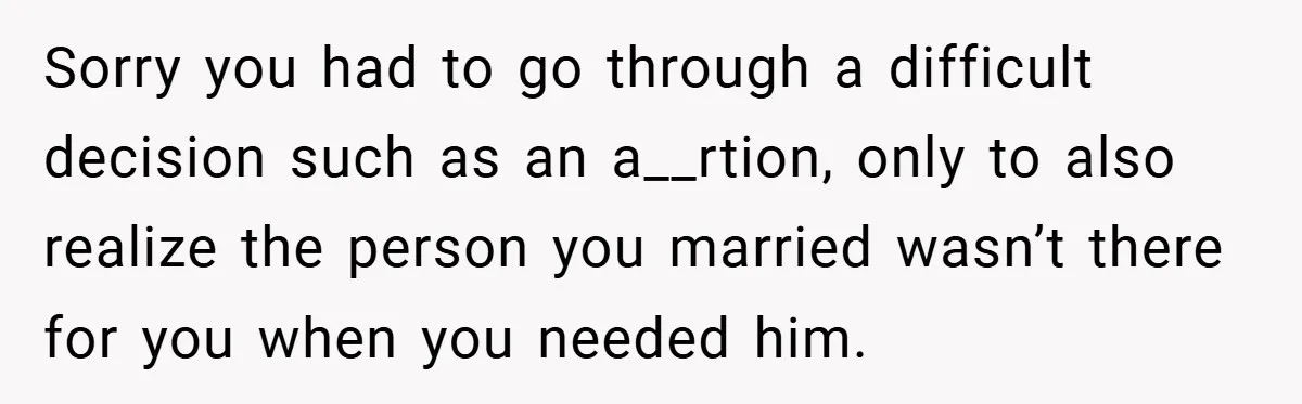 Sorry you had to go through a difficult decision such as an a__rtion, only to also realize the person you married wasn’t there for you when you needed him.
