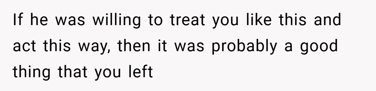 If he was willing to treat you like this and act this way, then it was probably a good thing that you left