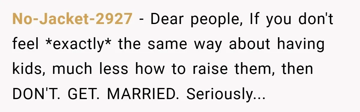 No-Jacket-2927 − Dear people, If you don't feel *exactly* the same way about having kids, much less how to raise them, then DON'T. GET. MARRIED. Seriously...