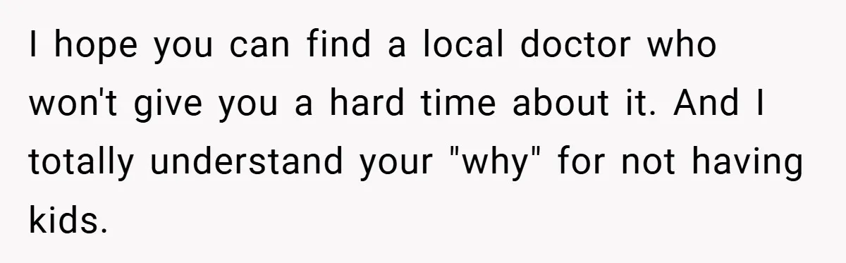 I hope you can find a local doctor who won't give you a hard time about it. And I totally understand your "why" for not having kids.