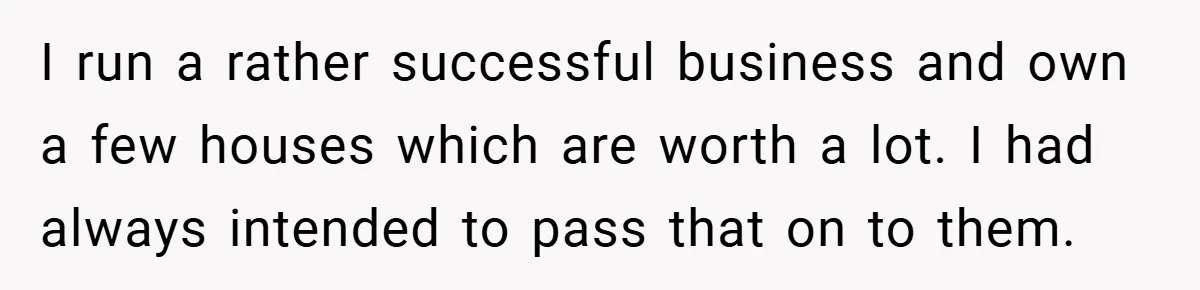 I run a rather successful business and own a few houses which are worth a lot. I had always intended to pass that on to them.