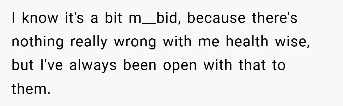 I know it's a bit m__bid, because there's nothing really wrong with me health wise, but I've always been open with that to them.