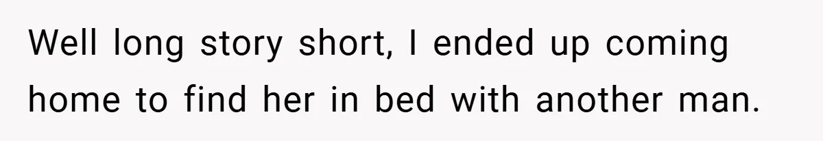 Well long story short, I ended up coming home to find her in bed with another man.