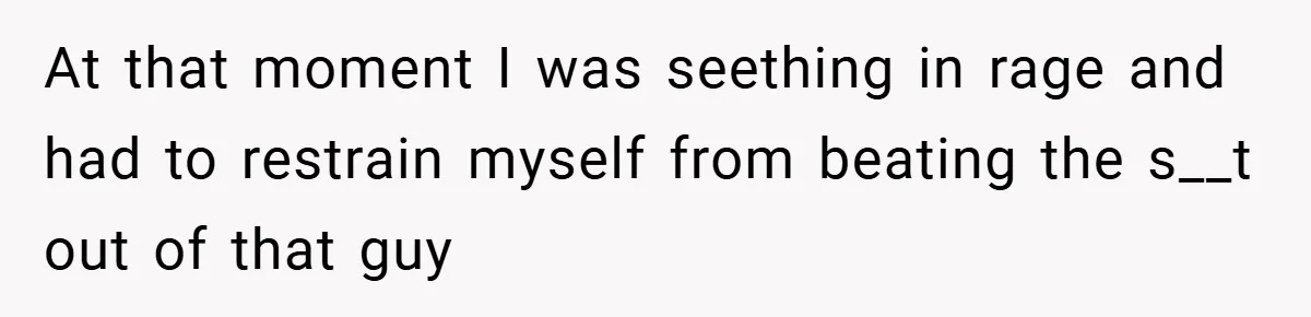 At that moment I was seething in rage and had to restrain myself from beating the s__t out of that guy