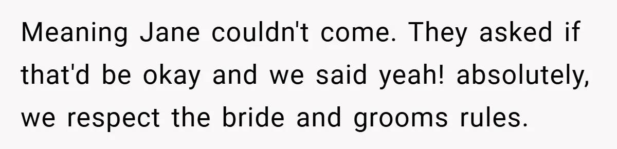 Meaning Jane couldn't come. They asked if that'd be okay and we said yeah! absolutely, we respect the bride and grooms rules.