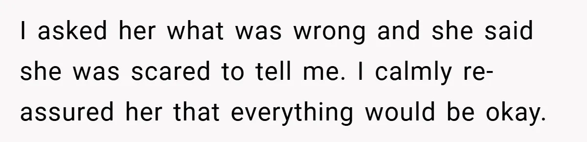 I asked her what was wrong and she said she was scared to tell me. I calmly re-assured her that everything would be okay.