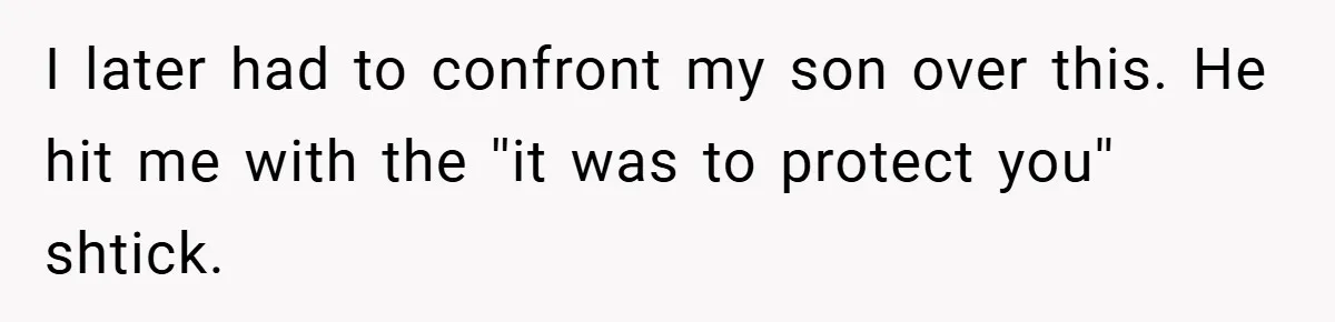 I later had to confront my son over this. He hit me with the ''it was to protect you'' shtick.