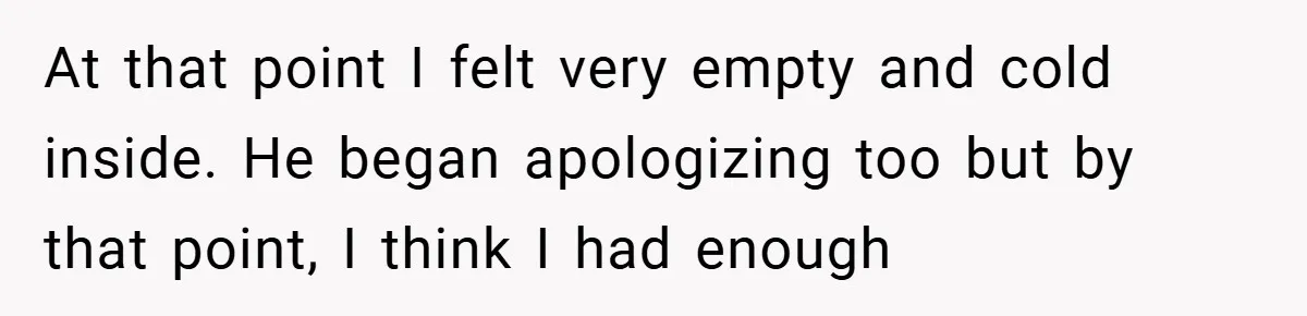 At that point I felt very empty and cold inside. He began apologizing too but by that point, I think I had enough