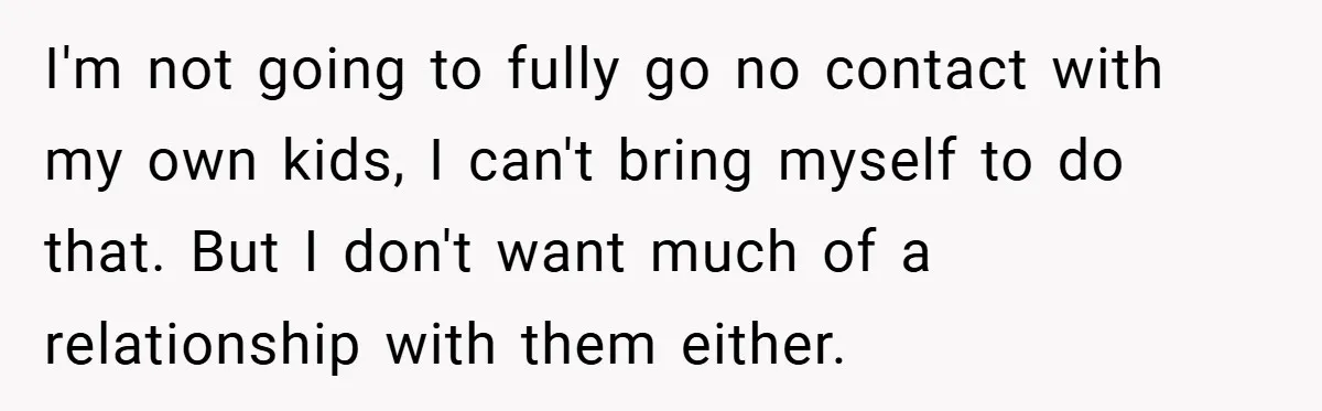 I'm not going to fully go no contact with my own kids, I can't bring myself to do that. But I don't want much of a relationship with them either.