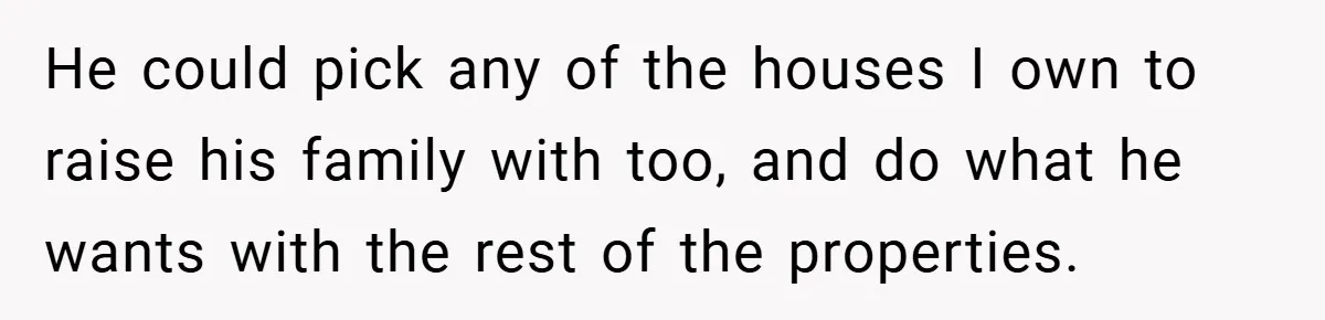 He could pick any of the houses I own to raise his family with too, and do what he wants with the rest of the properties.