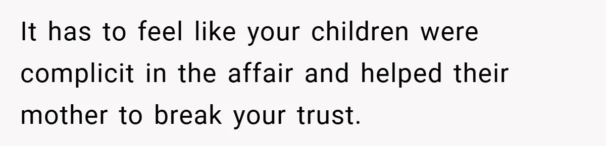 It has to feel like your children were complicit in the affair and helped their mother to break your trust.